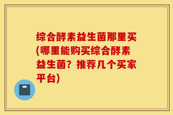 综合酵素益生菌那里买(哪里能购买综合酵素益生菌？推荐几个买家平台)
