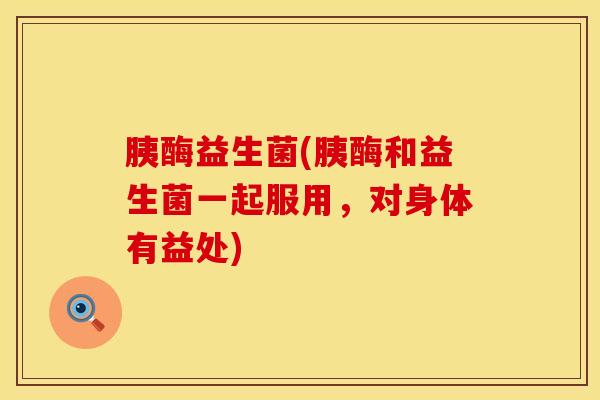 胰酶益生菌(胰酶和益生菌一起服用，对身体有益处)