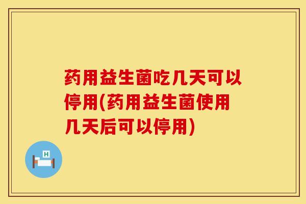 药用益生菌吃几天可以停用(药用益生菌使用几天后可以停用)