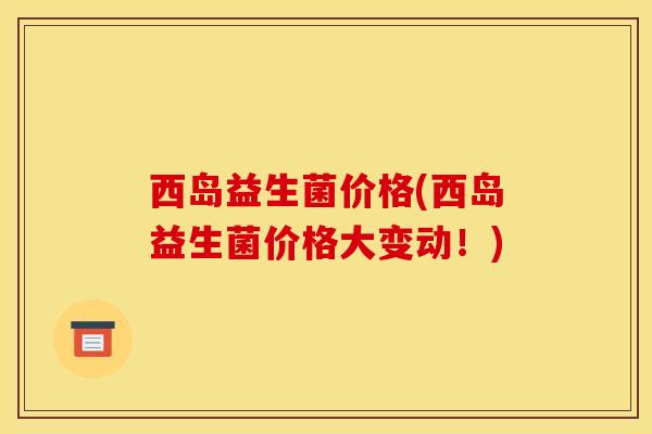 西岛益生菌价格(西岛益生菌价格大变动！)