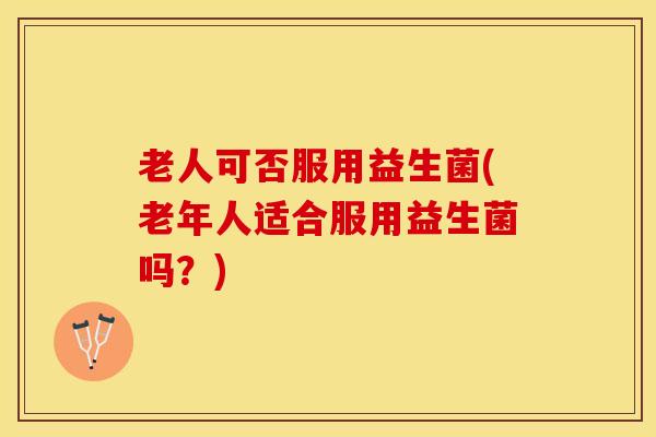 老人可否服用益生菌(老年人适合服用益生菌吗？)