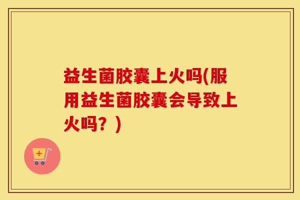 益生菌胶囊上火吗(服用益生菌胶囊会导致上火吗？)