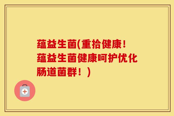 蕴益生菌(重拾健康！蕴益生菌健康呵护优化肠道菌群！)