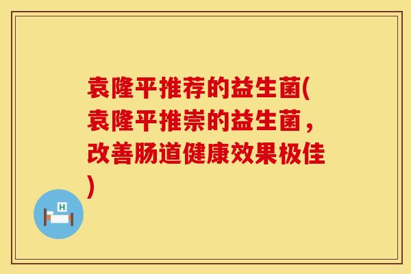 袁隆平推荐的益生菌(袁隆平推崇的益生菌，改善肠道健康效果极佳)