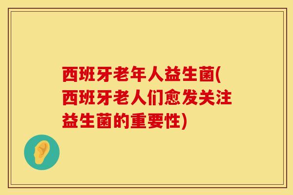 西班牙老年人益生菌(西班牙老人们愈发关注益生菌的重要性)