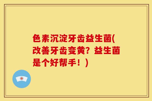 色素沉淀牙齿益生菌(改善牙齿变黄？益生菌是个好帮手！)