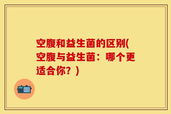 空腹和益生菌的区别(空腹与益生菌：哪个更适合你？)