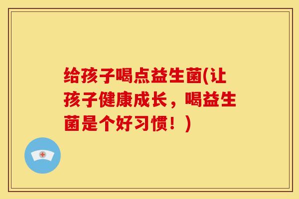 给孩子喝点益生菌(让孩子健康成长，喝益生菌是个好习惯！)