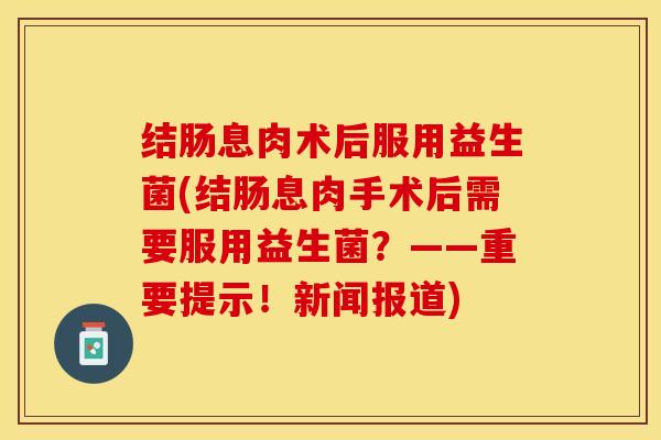 结肠息肉术后服用益生菌(结肠息肉手术后需要服用益生菌？——重要提示！新闻报道)