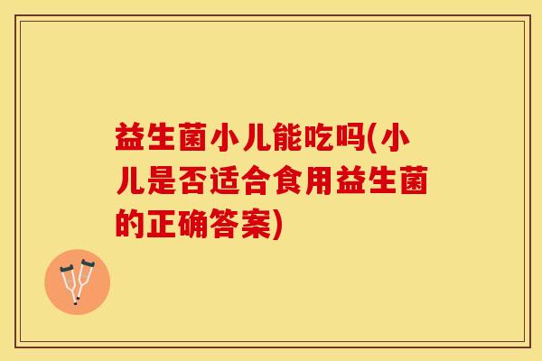 益生菌小儿能吃吗(小儿是否适合食用益生菌的正确答案)