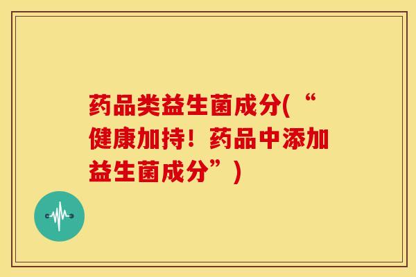 药品类益生菌成分(“健康加持！药品中添加益生菌成分”)