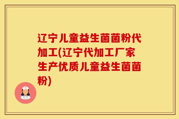 辽宁儿童益生菌菌粉代加工(辽宁代加工厂家生产优质儿童益生菌菌粉)