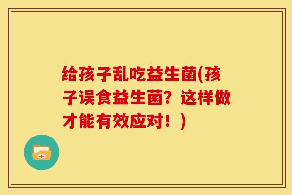 给孩子乱吃益生菌(孩子误食益生菌？这样做才能有效应对！)