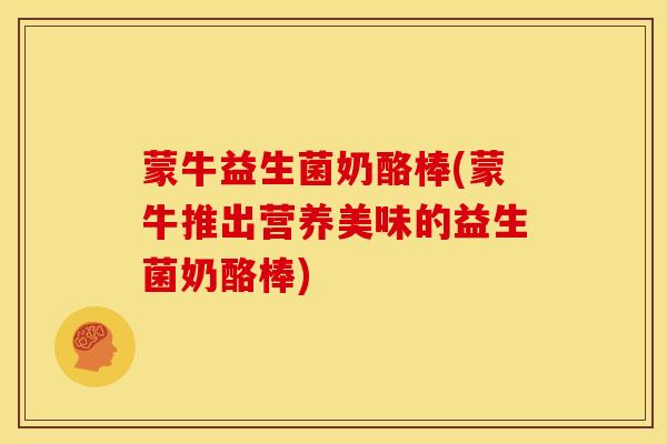 蒙牛益生菌奶酪棒(蒙牛推出营养美味的益生菌奶酪棒)