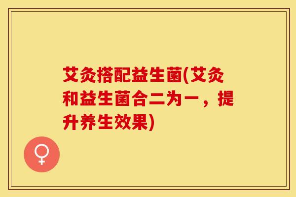 艾灸搭配益生菌(艾灸和益生菌合二为一，提升养生效果)
