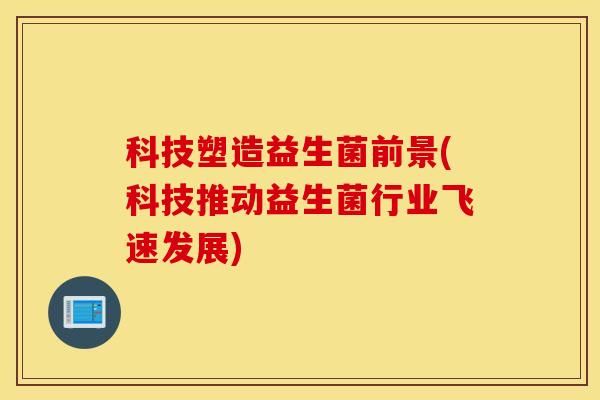科技塑造益生菌前景(科技推动益生菌行业飞速发展)