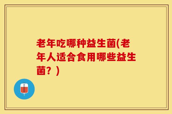 老年吃哪种益生菌(老年人适合食用哪些益生菌？)