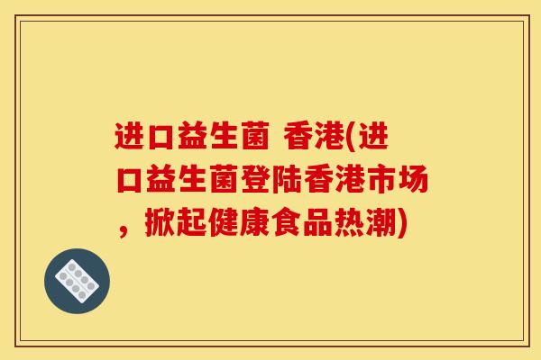 进口益生菌 香港(进口益生菌登陆香港市场，掀起健康食品热潮)