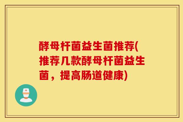 酵母杆菌益生菌推荐(推荐几款酵母杆菌益生菌，提高肠道健康)