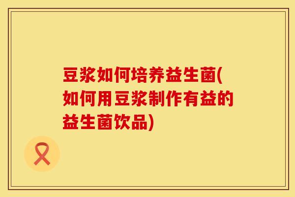 豆浆如何培养益生菌(如何用豆浆制作有益的益生菌饮品)