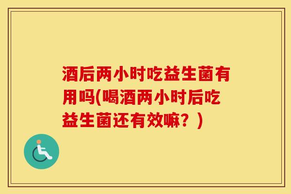 酒后两小时吃益生菌有用吗(喝酒两小时后吃益生菌还有效嘛？)