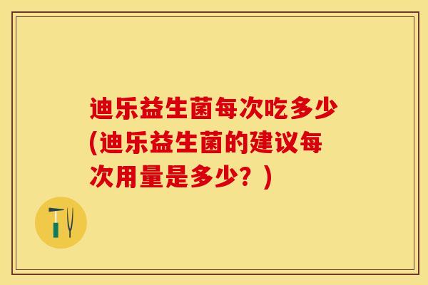 迪乐益生菌每次吃多少(迪乐益生菌的建议每次用量是多少？)