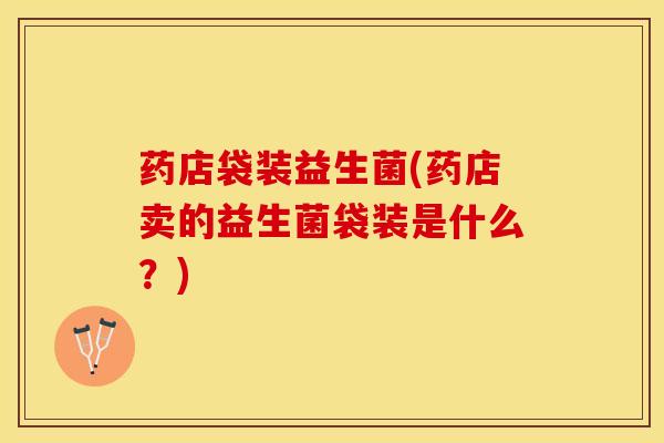 药店袋装益生菌(药店卖的益生菌袋装是什么？)