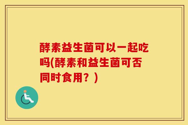 酵素益生菌可以一起吃吗(酵素和益生菌可否同时食用？)