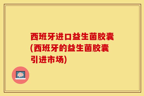 西班牙进口益生菌胶囊(西班牙的益生菌胶囊引进市场)