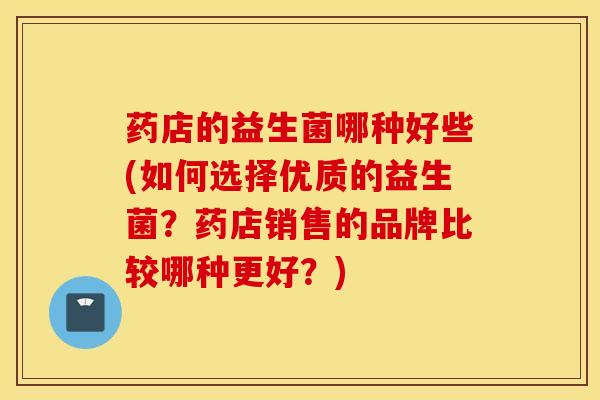 药店的益生菌哪种好些(如何选择优质的益生菌？药店销售的品牌比较哪种更好？)