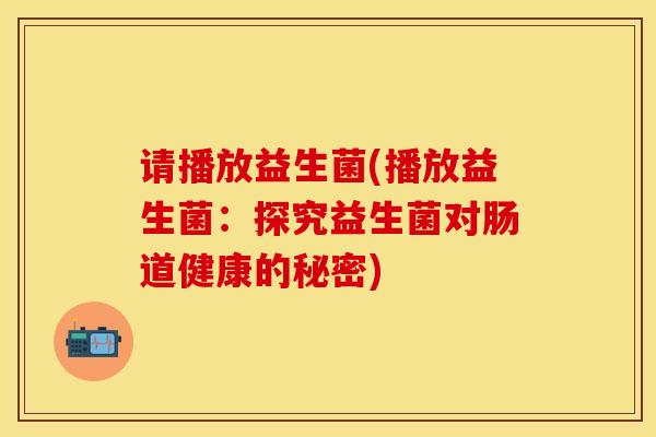 请播放益生菌(播放益生菌：探究益生菌对肠道健康的秘密)
