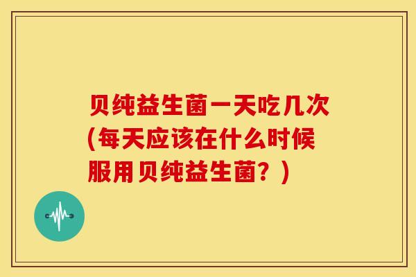 贝纯益生菌一天吃几次(每天应该在什么时候服用贝纯益生菌？)