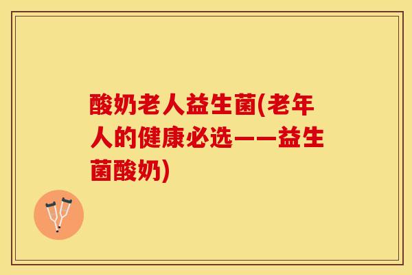 酸奶老人益生菌(老年人的健康必选——益生菌酸奶)