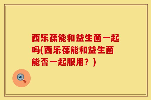西乐葆能和益生菌一起吗(西乐葆能和益生菌能否一起服用？)