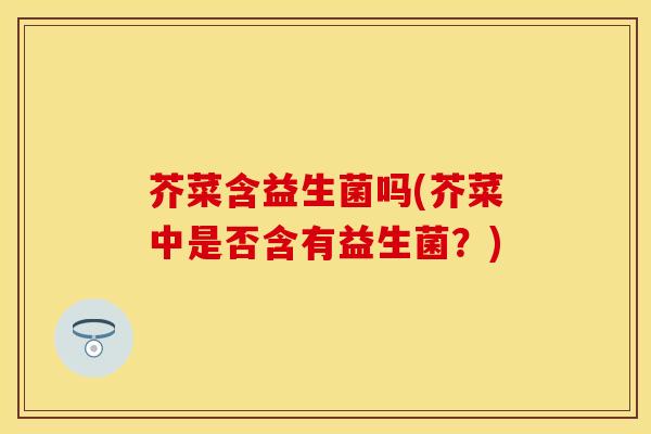 芥菜含益生菌吗(芥菜中是否含有益生菌？)