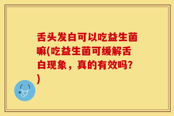 舌头发白可以吃益生菌嘛(吃益生菌可缓解舌白现象，真的有效吗？)