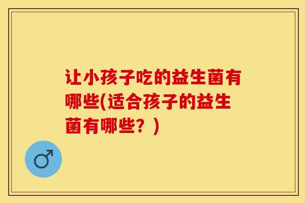 让小孩子吃的益生菌有哪些(适合孩子的益生菌有哪些？)