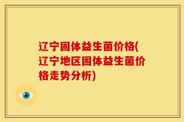 辽宁固体益生菌价格(辽宁地区固体益生菌价格走势分析)