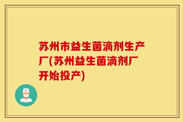 苏州市益生菌滴剂生产厂(苏州益生菌滴剂厂开始投产)