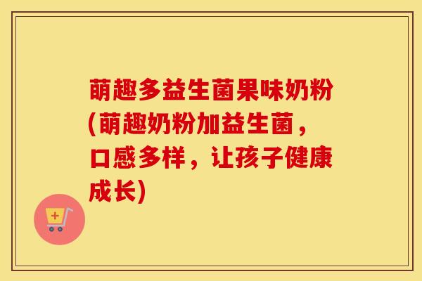 萌趣多益生菌果味奶粉(萌趣奶粉加益生菌，口感多样，让孩子健康成长)