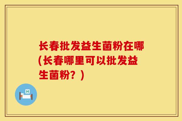 长春批发益生菌粉在哪(长春哪里可以批发益生菌粉？)