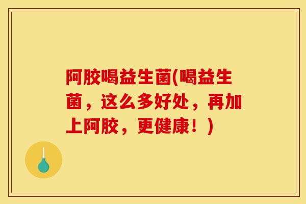 阿胶喝益生菌(喝益生菌，这么多好处，再加上阿胶，更健康！)