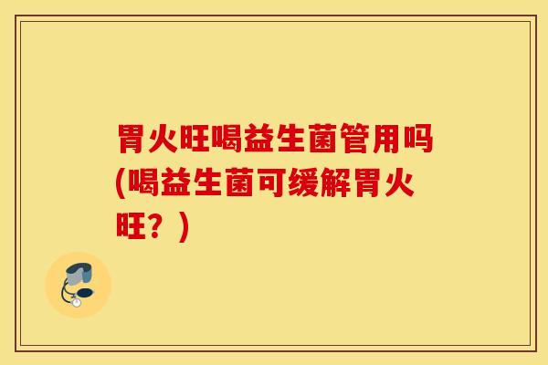 胃火旺喝益生菌管用吗(喝益生菌可缓解胃火旺？)