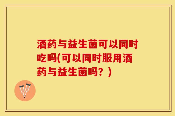 酒药与益生菌可以同时吃吗(可以同时服用酒药与益生菌吗？)