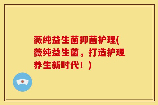薇纯益生菌抑菌护理(薇纯益生菌，打造护理养生新时代！)
