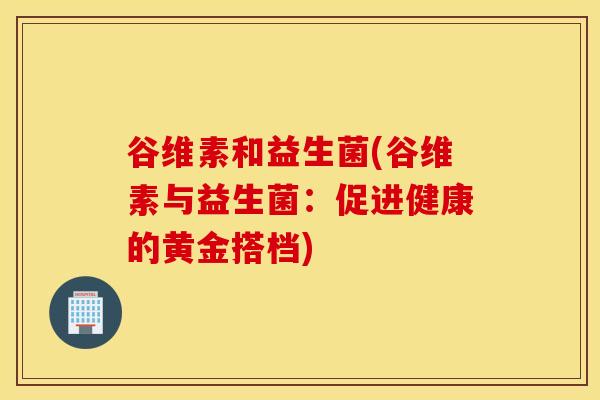 谷维素和益生菌(谷维素与益生菌：促进健康的黄金搭档)