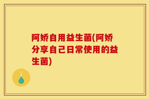 阿娇自用益生菌(阿娇分享自己日常使用的益生菌)
