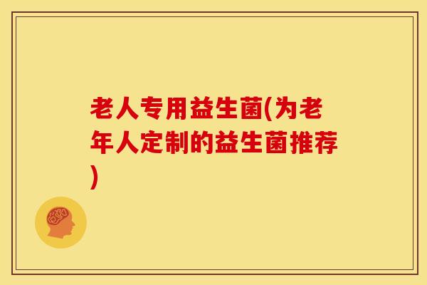 老人专用益生菌(为老年人定制的益生菌推荐)