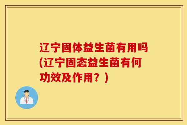 辽宁固体益生菌有用吗(辽宁固态益生菌有何功效及作用？)