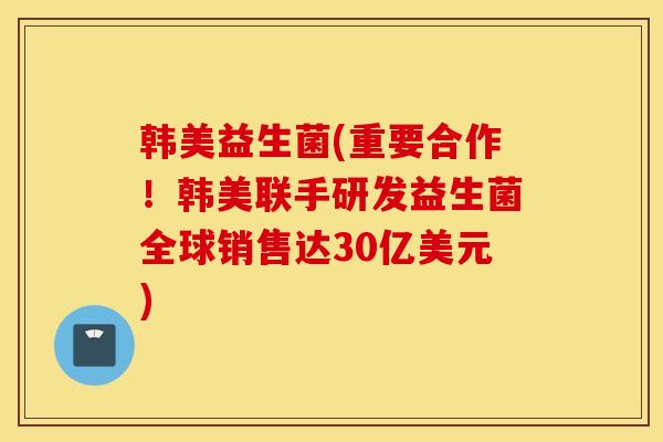 韩美益生菌(重要合作！韩美联手研发益生菌全球销售达30亿美元)
